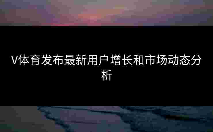V体育发布最新用户增长和市场动态分析