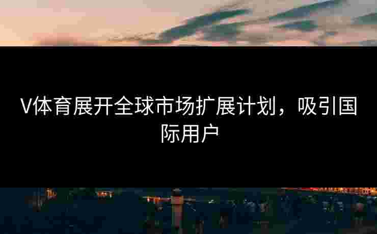 V体育展开全球市场扩展计划，吸引国际用户