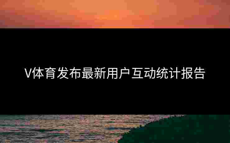 V体育发布最新用户互动统计报告