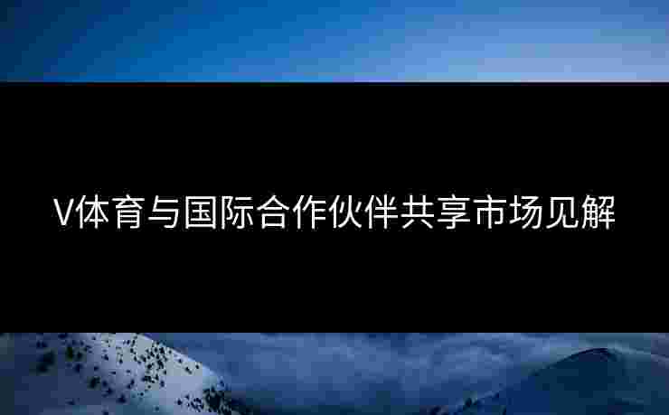 V体育与国际合作伙伴共享市场见解