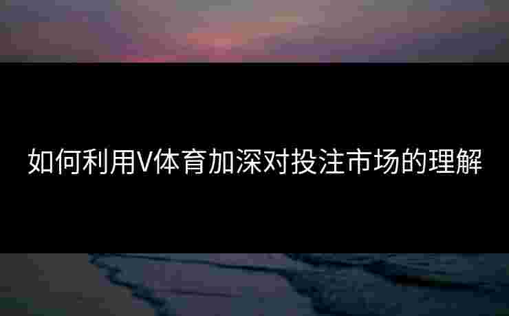 如何利用V体育加深对投注市场的理解